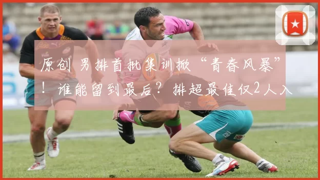 原创 男排首批集训掀“青春风暴”！谁能留到最后？排超最佳仅2人入选