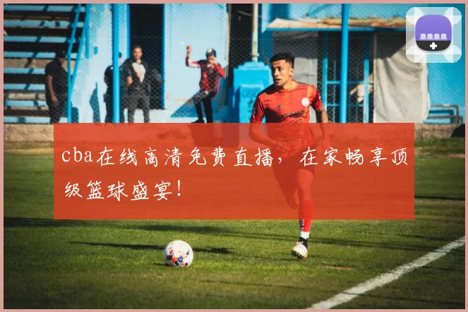 cba在线高清免费直播,在家畅享顶级篮球盛宴!