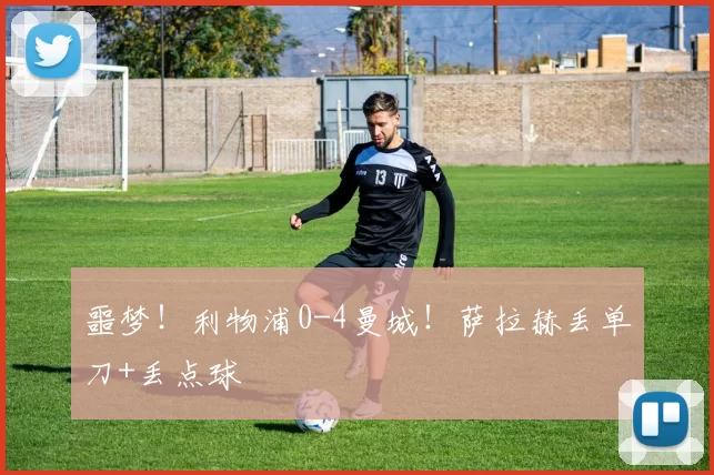 噩梦！利物浦0-4曼城！萨拉赫丢单刀+丢点球