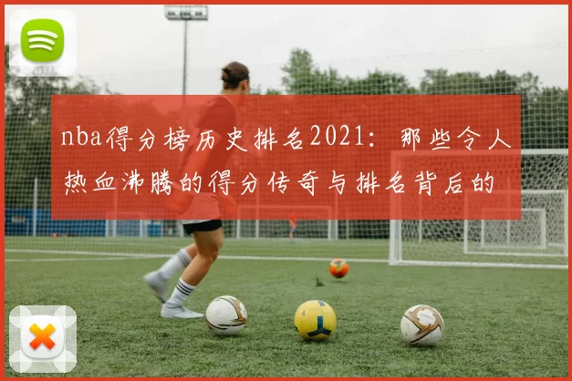 nba得分榜历史排名2021：那些令人热血沸腾的得分传奇与排名背后的故事