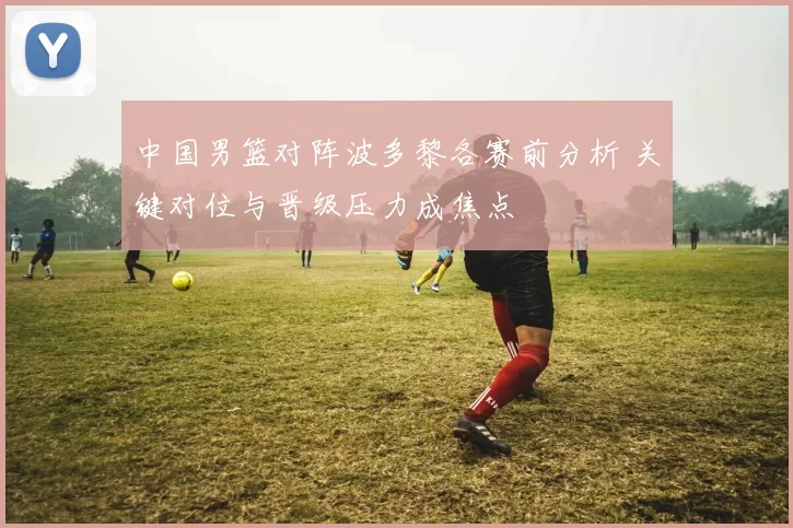 中国男篮对阵波多黎各赛前分析 关键对位与晋级压力成焦点