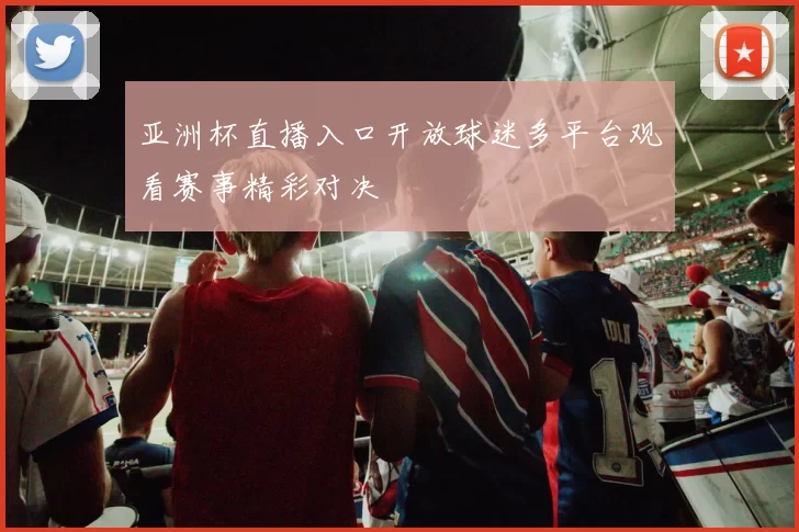 亚洲杯直播入口开放球迷多平台观看赛事精彩对决