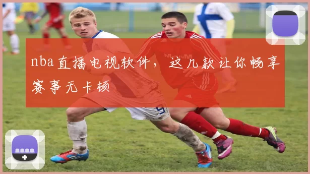 nba直播电视软件，这几款让你畅享赛事无卡顿