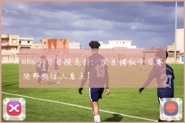 nba今日日报虎扑：深度揭秘今日赛场那些惊人看点！