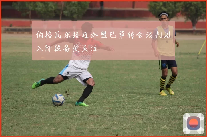 伯格瓦尔接近加盟巴萨转会谈判进入阶段备受关注