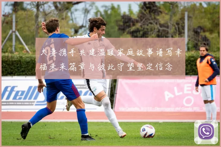 夫妻携手共建温暖家庭故事谱写幸福未来篇章与彼此守望坚定信念