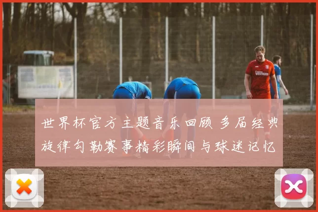 世界杯官方主题音乐回顾 多届经典旋律勾勒赛事精彩瞬间与球迷记忆