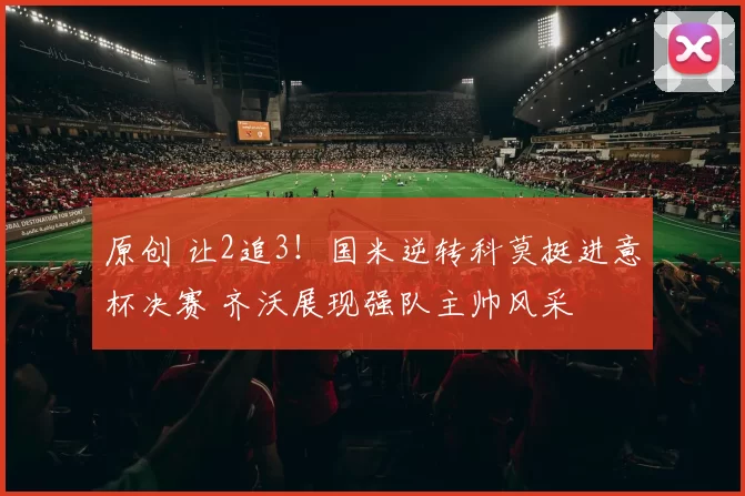 原创 让2追3！国米逆转科莫挺进意杯决赛 齐沃展现强队主帅风采