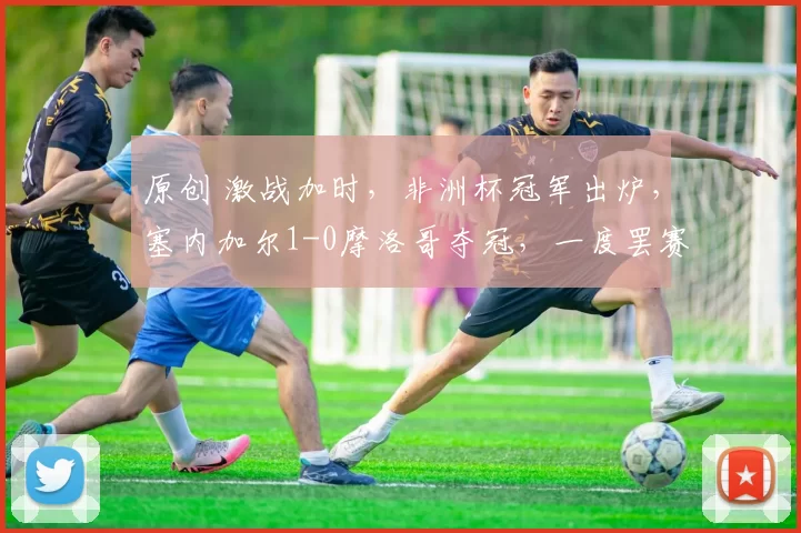 原创 激战加时，非洲杯冠军出炉，塞内加尔1-0摩洛哥夺冠，一度罢赛+争议点球