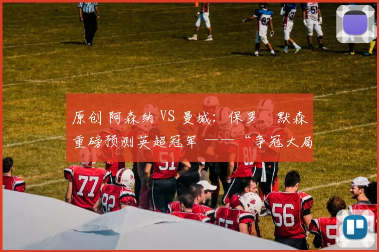 原创 阿森纳 VS 曼城：保罗・默森重磅预测英超冠军 ——“争冠大局已定！”