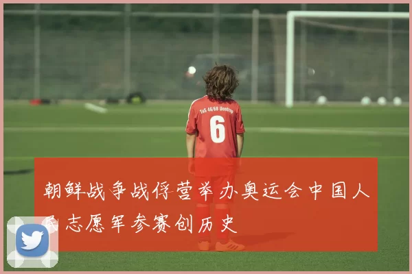 朝鲜战争战俘营举办奥运会中国人民志愿军参赛创历史