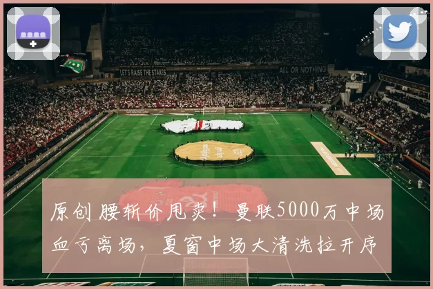 原创 腰斩价甩卖！曼联5000万中场血亏离场，夏窗中场大清洗拉开序幕！