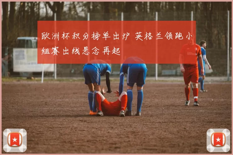 欧洲杯积分榜单出炉 英格兰领跑小组赛出线悬念再起