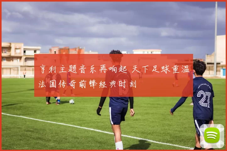 亨利主题音乐再响起 天下足球重温法国传奇前锋经典时刻