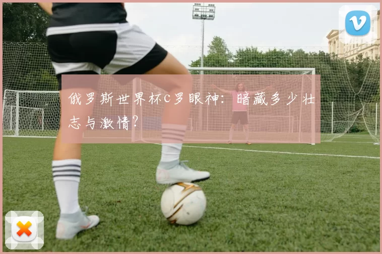 俄罗斯世界杯c罗眼神：暗藏多少壮志与激情？