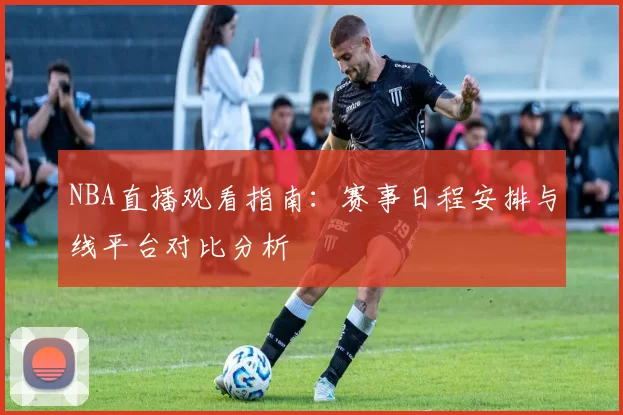 NBA直播观看指南：赛事日程安排与线平台对比分析