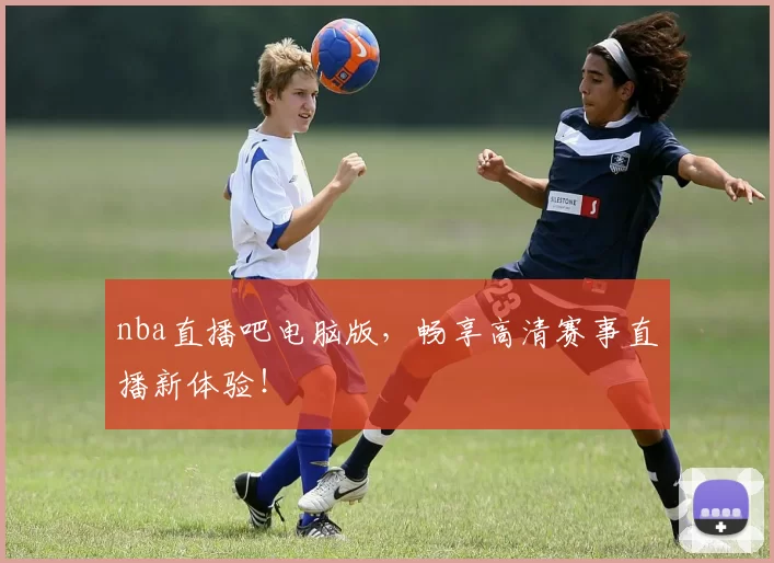 nba直播吧电脑版，畅享高清赛事直播新体验！
