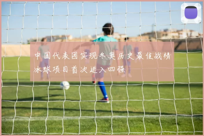 中国代表团实现冬奥历史最佳战绩冰球项目首次进入四强