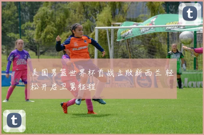 美国男篮世界杯首战击败新西兰 轻松开启卫冕征程