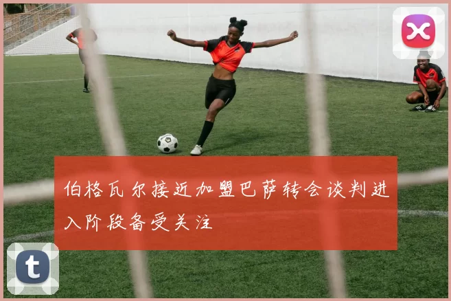 伯格瓦尔接近加盟巴萨转会谈判进入阶段备受关注