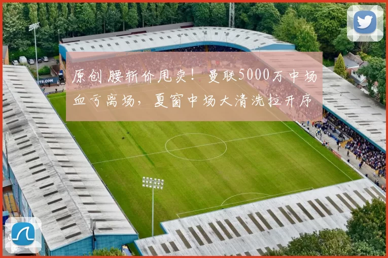 原创 腰斩价甩卖！曼联5000万中场血亏离场，夏窗中场大清洗拉开序幕！