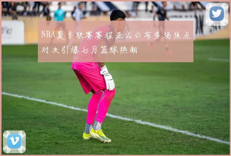 NBA夏季联赛赛程正式公布多场焦点对决引爆七月篮球热潮