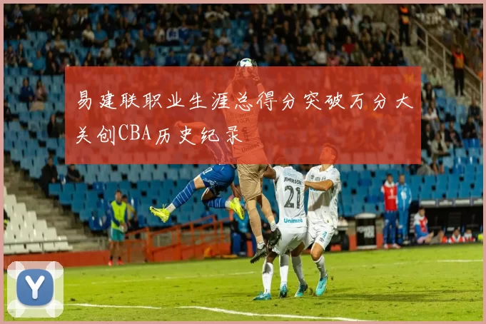 易建联职业生涯总得分突破万分大关创CBA历史纪录