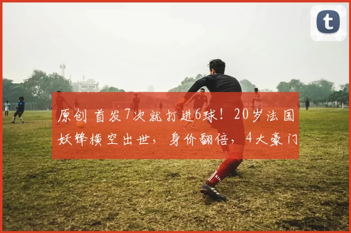 原创 首发7次就打进6球！20岁法国妖锋横空出世，身价翻倍，4大豪门疯抢