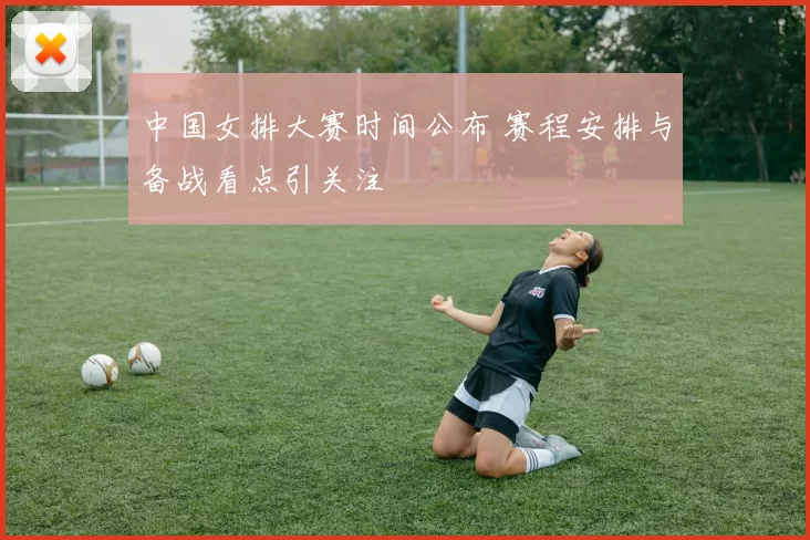 中国女排大赛时间公布 赛程安排与备战看点引关注