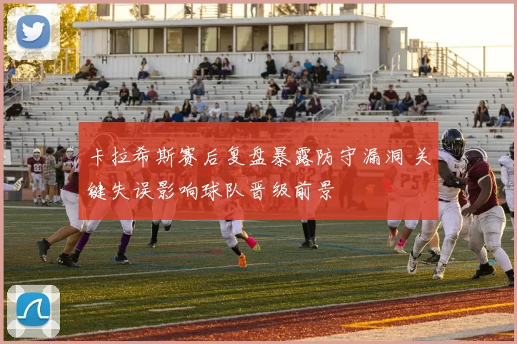 卡拉希斯赛后复盘暴露防守漏洞 关键失误影响球队晋级前景