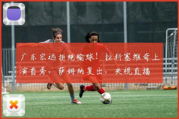 广东宏远拒绝输球！拉科塞维奇上演首秀，萨姆纳复出，央视直播