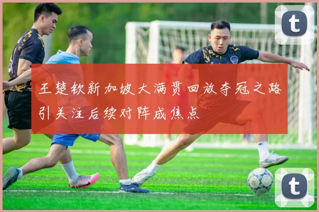 王楚钦新加坡大满贯回放夺冠之路引关注后续对阵成焦点
