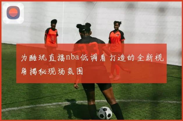 为酷玩直播nba低调看打造的全新视角揭秘现场氛围