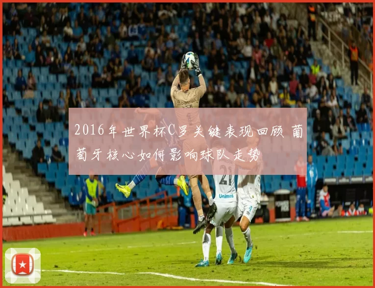 2016年世界杯C罗关键表现回顾 葡萄牙核心如何影响球队走势