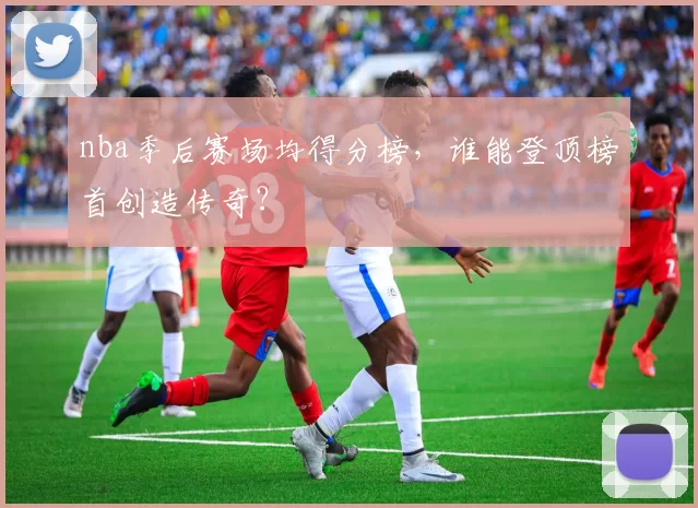 nba季后赛场均得分榜，谁能登顶榜首创造传奇？