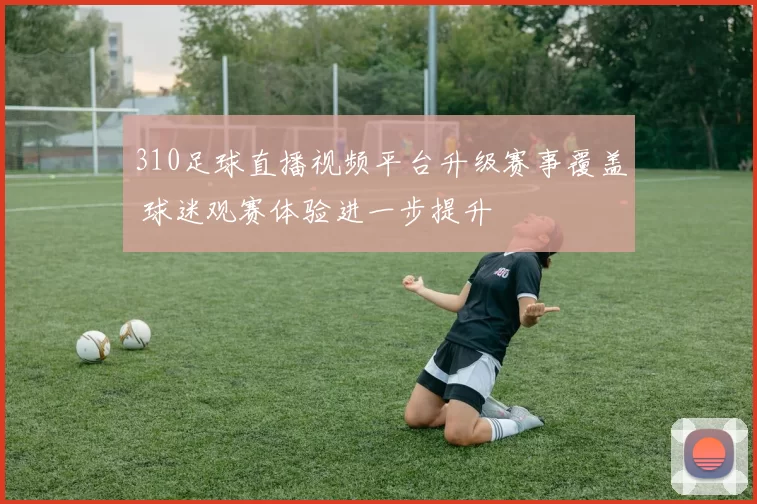 310足球直播视频平台升级赛事覆盖 球迷观赛体验进一步提升