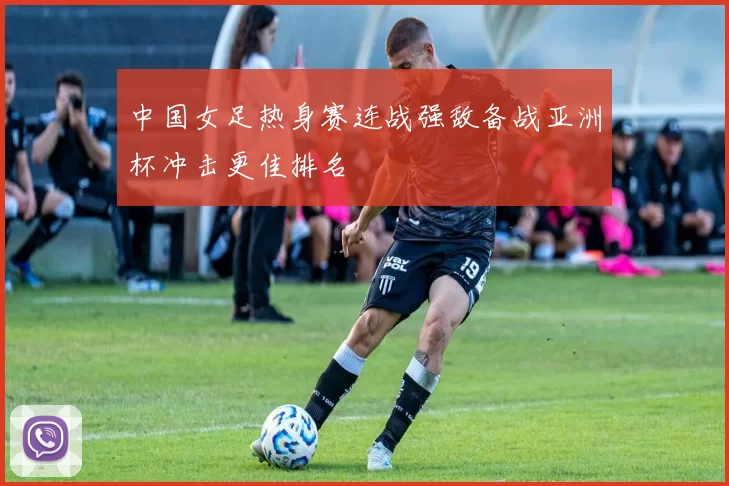 中国女足热身赛连战强敌备战亚洲杯冲击更佳排名