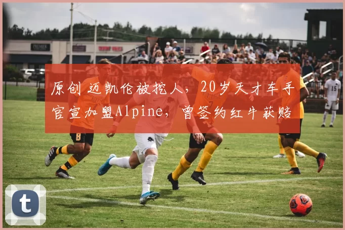 原创 迈凯伦被挖人，20岁天才车手官宣加盟Alpine，曾签约红牛获赔60万美元解约金