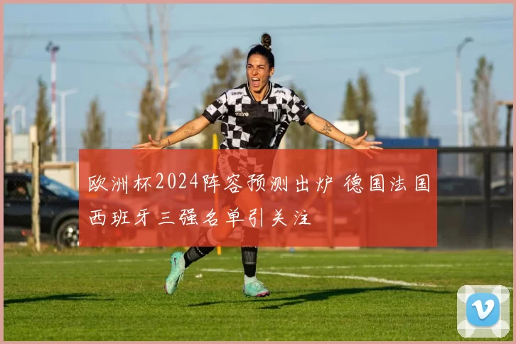 欧洲杯2024阵容预测出炉 德国法国西班牙三强名单引关注