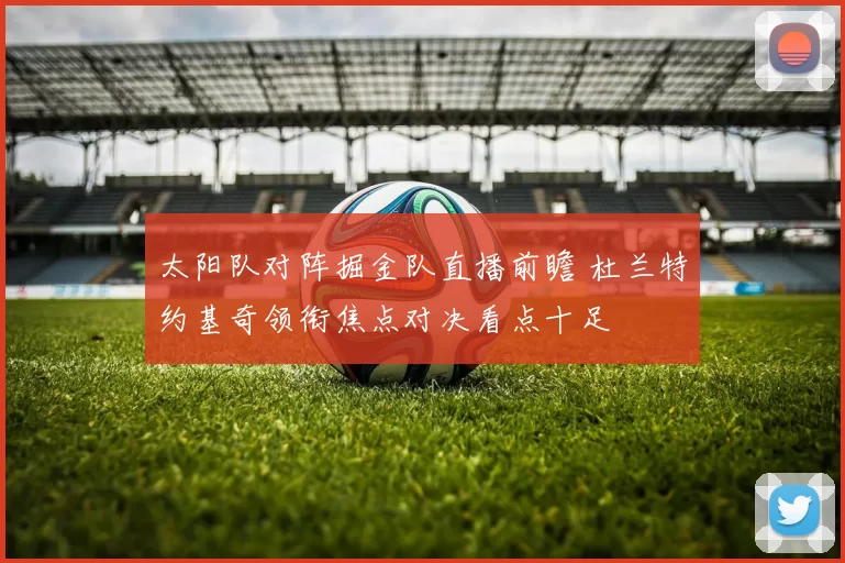 太阳队对阵掘金队直播前瞻 杜兰特约基奇领衔焦点对决看点十足