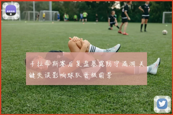 卡拉希斯赛后复盘暴露防守漏洞 关键失误影响球队晋级前景