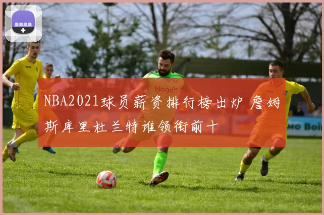 NBA2021球员薪资排行榜出炉 詹姆斯库里杜兰特谁领衔前十