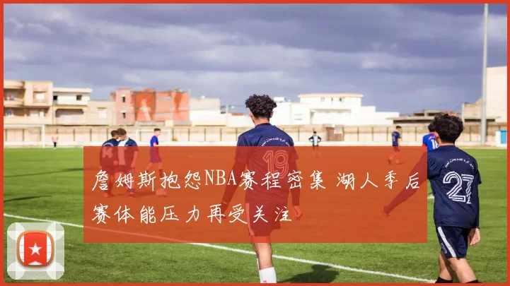 詹姆斯抱怨NBA赛程密集 湖人季后赛体能压力再受关注