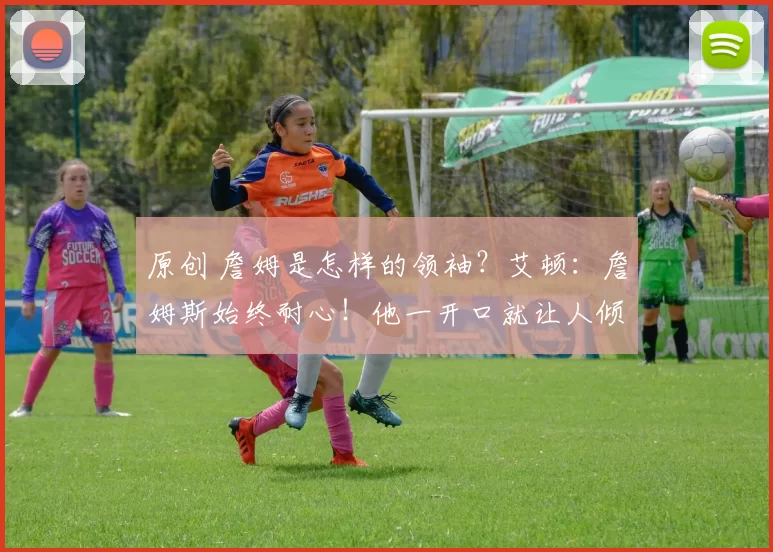 原创 詹姆是怎样的领袖？艾顿：詹姆斯始终耐心！他一开口就让人倾听！