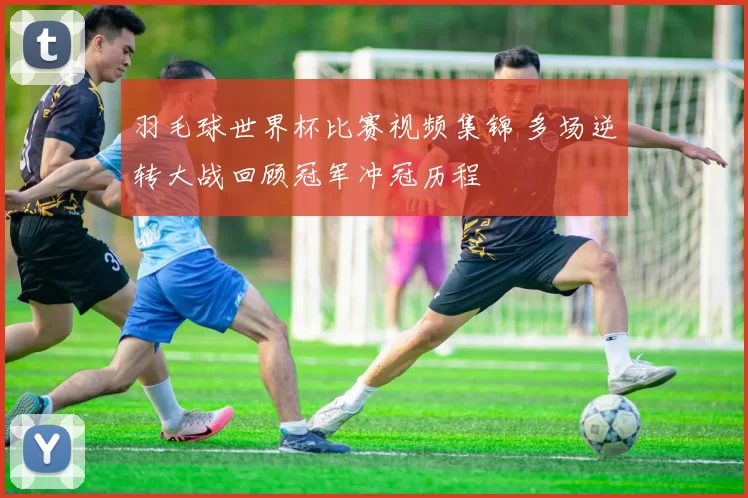 羽毛球世界杯比赛视频集锦 多场逆转大战回顾冠军冲冠历程