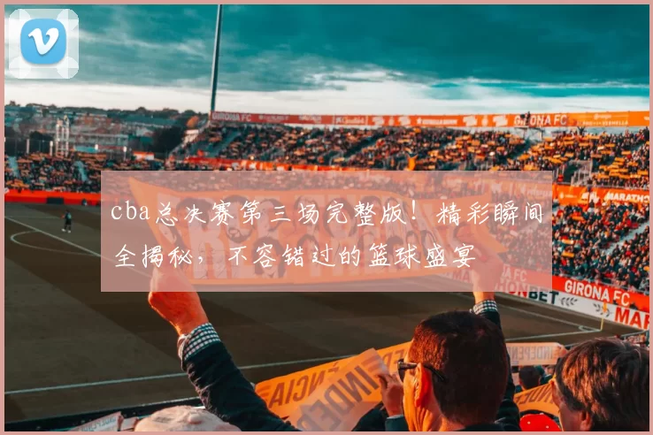cba总决赛第三场完整版！精彩瞬间全揭秘，不容错过的篮球盛宴
