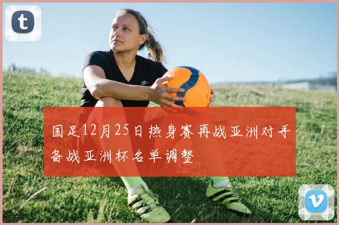 国足12月25日热身赛再战亚洲对手备战亚洲杯名单调整