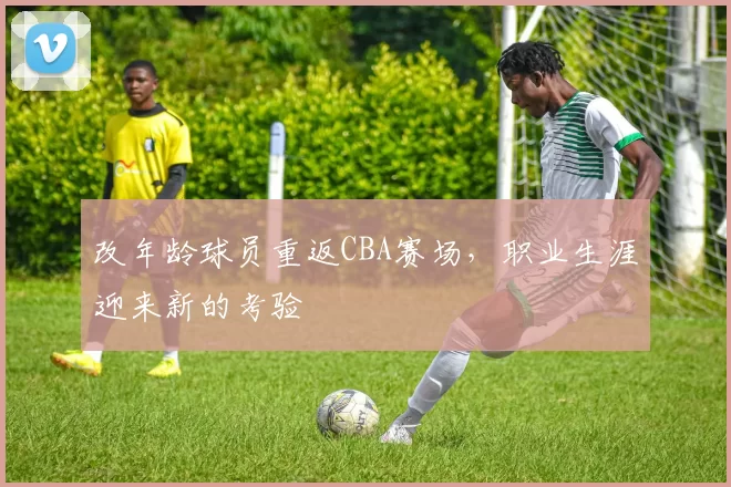 改年龄球员重返CBA赛场，职业生涯迎来新的考验