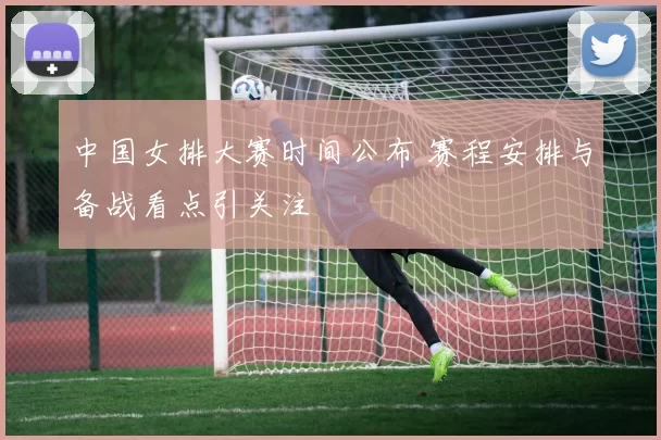 中国女排大赛时间公布 赛程安排与备战看点引关注