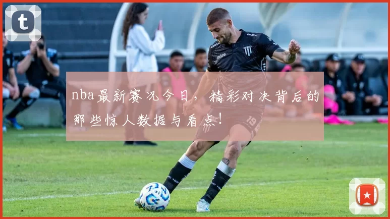 nba最新赛况今日，精彩对决背后的那些惊人数据与看点！